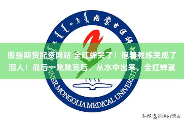 股指期货配资网站 全红蝉哭了！抱着教练哭成了泪人！最后一跳跳完后，从水中出来，全红蝉就