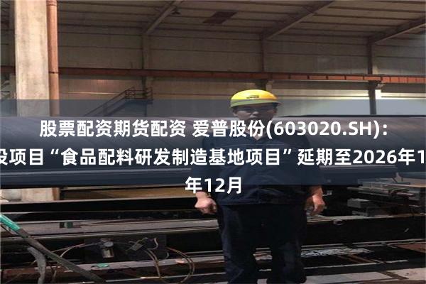 股票配资期货配资 爱普股份(603020.SH)：募投项目“食品配料研发制造基地项目”延期至2026年12月