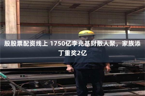 股股票配资线上 1750亿李兆基财散人聚，家族添丁重奖2亿