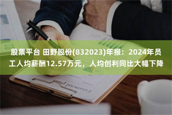 股票平台 田野股份(832023)年报：2024年员工人均薪酬12.57万元，人均创利同比大幅下降