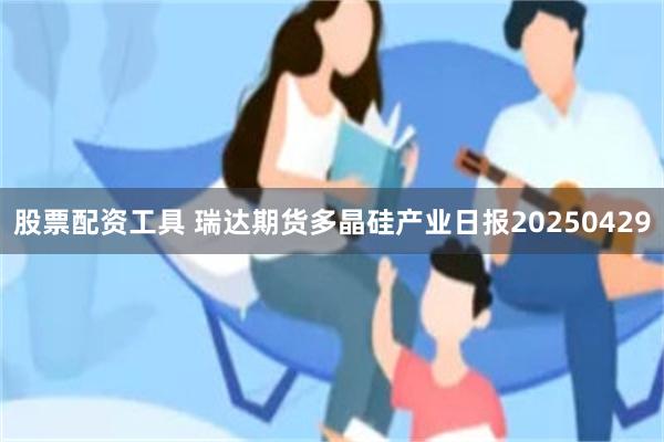 股票配资工具 瑞达期货多晶硅产业日报20250429