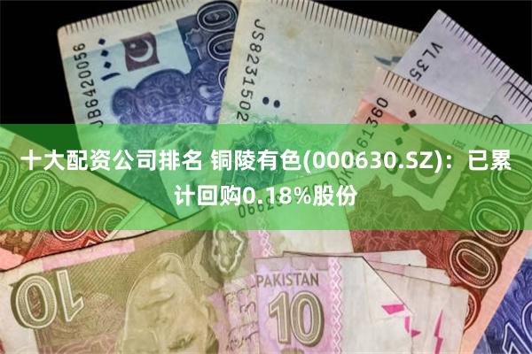 十大配资公司排名 铜陵有色(000630.SZ)：已累计回购0.18%股份
