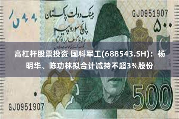 高杠杆股票投资 国科军工(688543.SH)：杨明华、陈功林拟合计减持不超3%股份