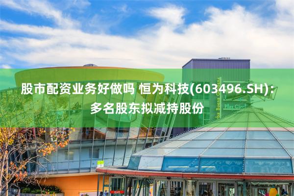 股市配资业务好做吗 恒为科技(603496.SH)：多名股东拟减持股份
