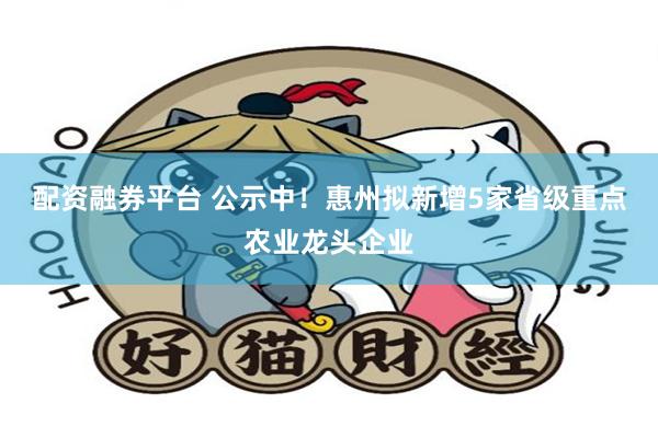 配资融券平台 公示中！惠州拟新增5家省级重点农业龙头企业