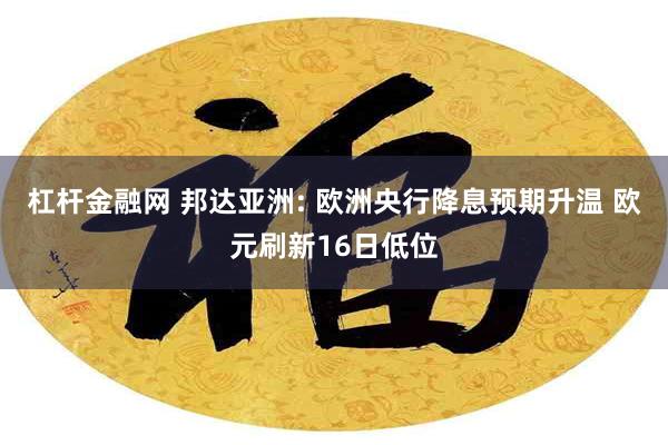 杠杆金融网 邦达亚洲: 欧洲央行降息预期升温 欧元刷新16日低位
