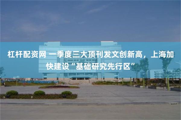 杠杆配资网 一季度三大顶刊发文创新高，上海加快建设“基础研究先行区”