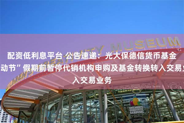 配资低利息平台 公告速递：光大保德信货币基金“劳动节”假期前暂停代销机构申购及基金转换转入交易业务