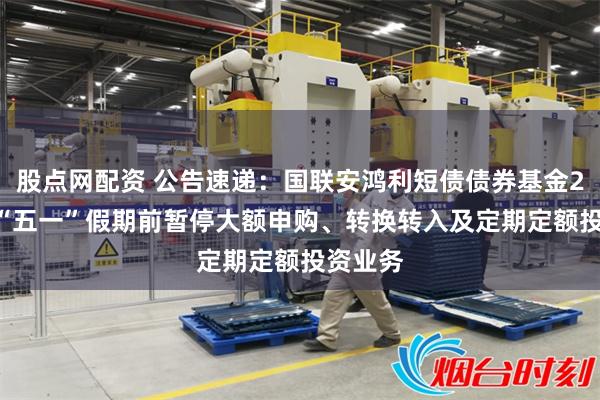 股点网配资 公告速递：国联安鸿利短债债券基金2025年“五一”假期前暂停大额申购、转换转入及定期定额投资业务
