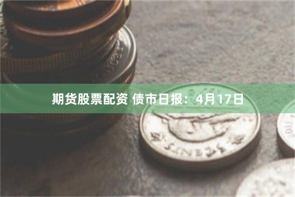 期货股票配资 债市日报：4月17日