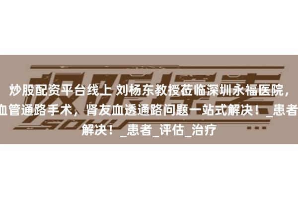 炒股配资平台线上 刘杨东教授莅临深圳永福医院，查瘘巡诊+血管通路手术，肾友血透通路问题一站式解决！_患者_评估_治疗
