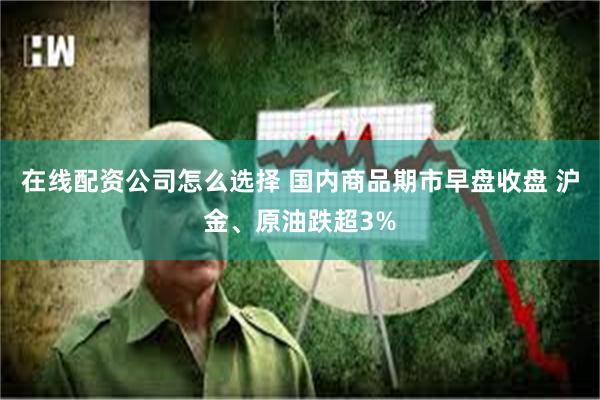 在线配资公司怎么选择 国内商品期市早盘收盘 沪金、原油跌超3%