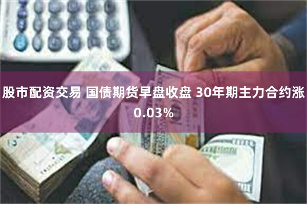 股市配资交易 国债期货早盘收盘 30年期主力合约涨0.03%