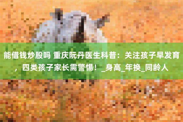 能借钱炒股吗 重庆阮丹医生科普：关注孩子早发育，四类孩子家长需警惕！_身高_年换_同龄人