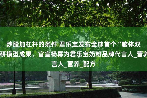 炒股加杠杆的条件 君乐宝发布全球首个“脑体双优”科研模型成果，官宣杨幂为君乐宝奶粉品牌代言人_营养_配方