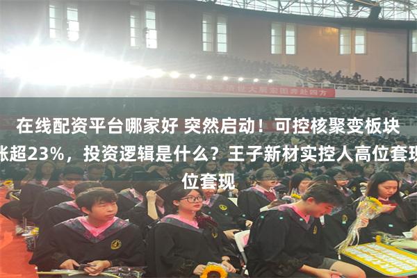 在线配资平台哪家好 突然启动！可控核聚变板块涨超23%，投资逻辑是什么？王子新材实控人高位套现