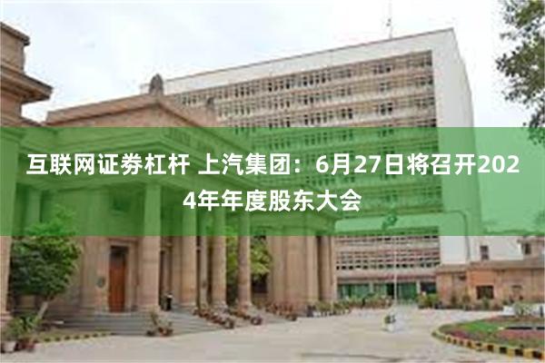 互联网证劵杠杆 上汽集团：6月27日将召开2024年年度股东大会