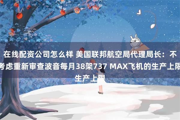 在线配资公司怎么样 美国联邦航空局代理局长：不考虑重新审查波音每月38架737 MAX飞机的生产上限