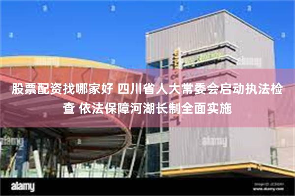 股票配资找哪家好 四川省人大常委会启动执法检查 依法保障河湖长制全面实施
