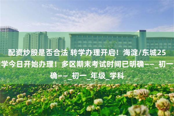 配资炒股是否合法 转学办理开启！海淀/东城25年暑假前转学今日开始办理！多区期末考试时间已明确——_初一_年级_学科