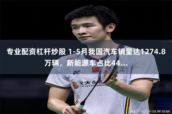 专业配资杠杆炒股 1-5月我国汽车销量达1274.8万辆，新能源车占比44...