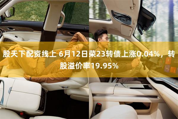 股天下配资线上 6月12日荣23转债上涨0.04%，转股溢价率19.95%