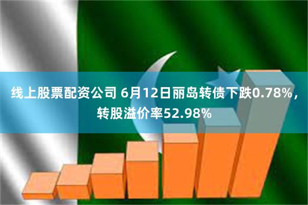 线上股票配资公司 6月12日丽岛转债下跌0.78%，转股溢价率52.98%